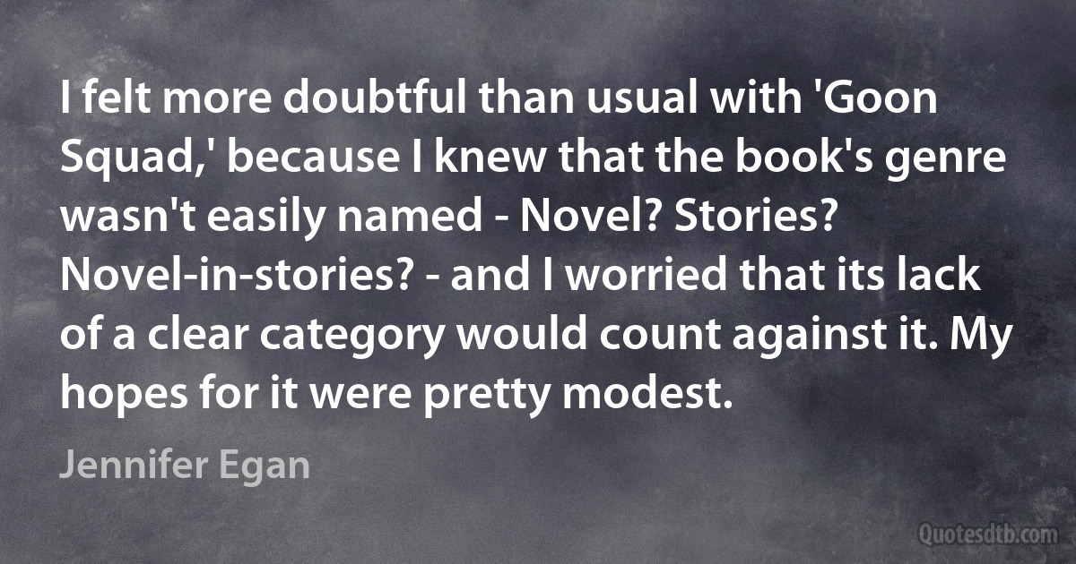 I felt more doubtful than usual with 'Goon Squad,' because I knew that the book's genre wasn't easily named - Novel? Stories? Novel-in-stories? - and I worried that its lack of a clear category would count against it. My hopes for it were pretty modest. (Jennifer Egan)