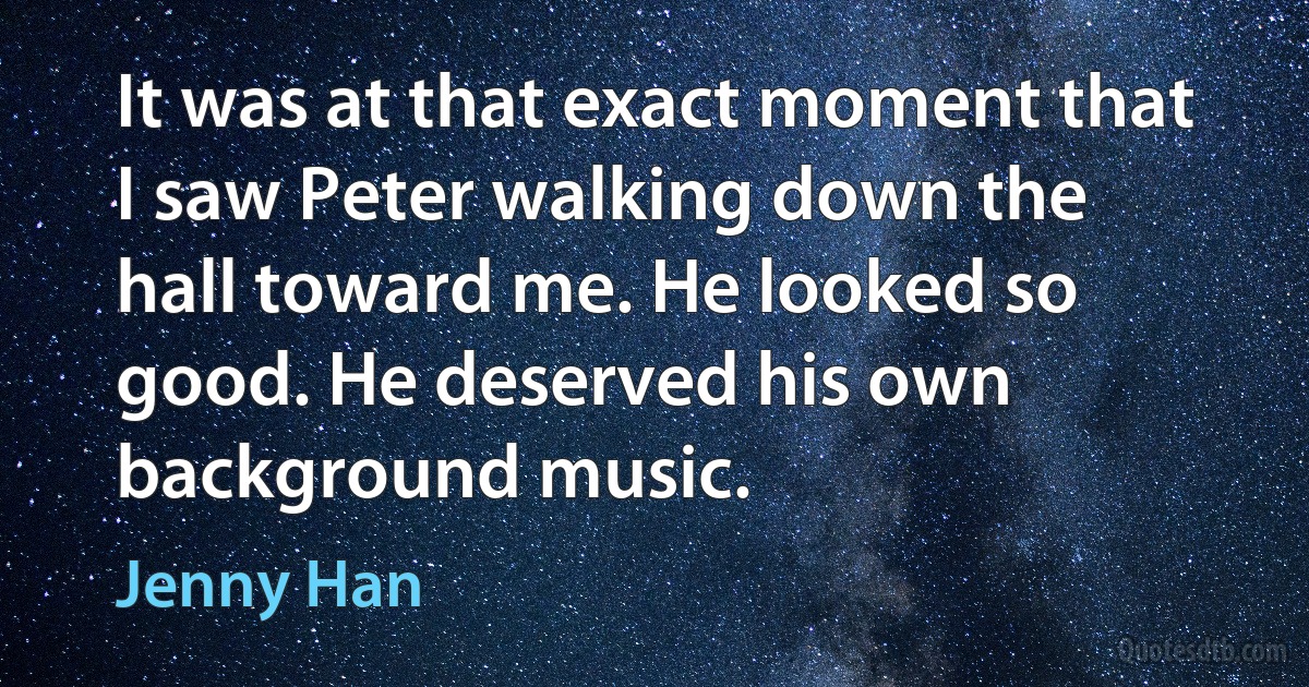 It was at that exact moment that I saw Peter walking down the hall toward me. He looked so good. He deserved his own background music. (Jenny Han)