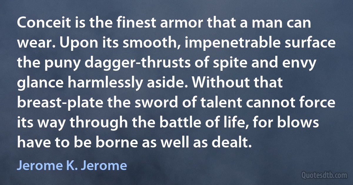 Conceit is the finest armor that a man can wear. Upon its smooth, impenetrable surface the puny dagger-thrusts of spite and envy glance harmlessly aside. Without that breast-plate the sword of talent cannot force its way through the battle of life, for blows have to be borne as well as dealt. (Jerome K. Jerome)