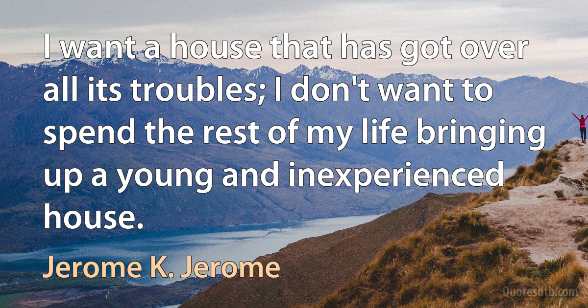 I want a house that has got over all its troubles; I don't want to spend the rest of my life bringing up a young and inexperienced house. (Jerome K. Jerome)