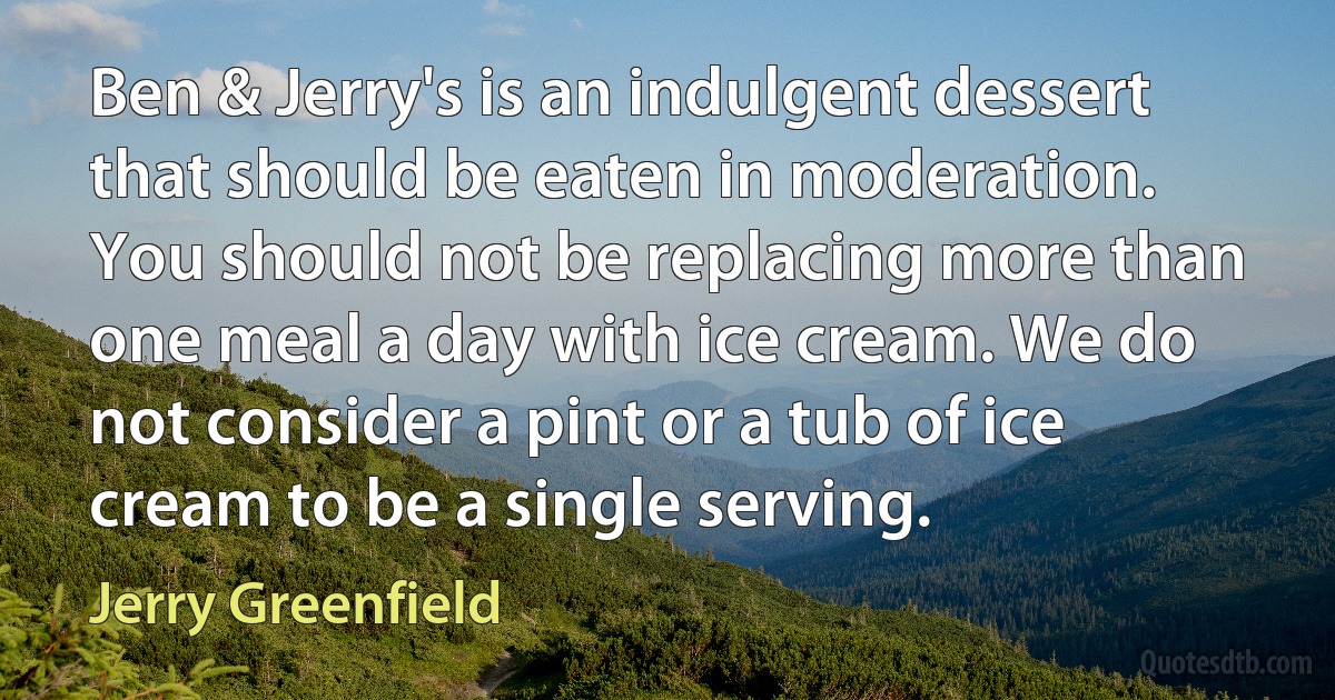 Ben & Jerry's is an indulgent dessert that should be eaten in moderation. You should not be replacing more than one meal a day with ice cream. We do not consider a pint or a tub of ice cream to be a single serving. (Jerry Greenfield)