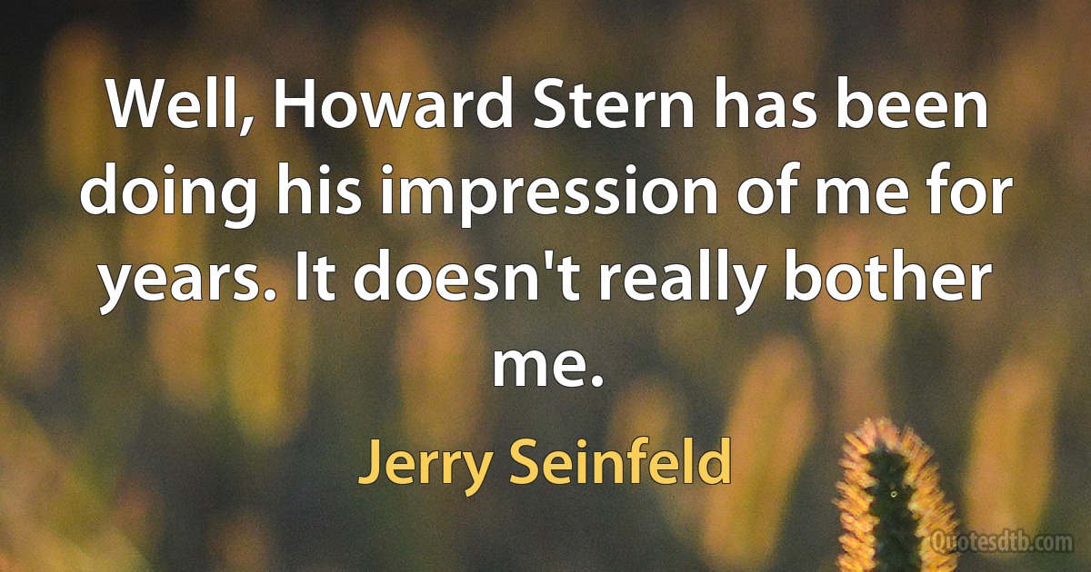 Well, Howard Stern has been doing his impression of me for years. It doesn't really bother me. (Jerry Seinfeld)