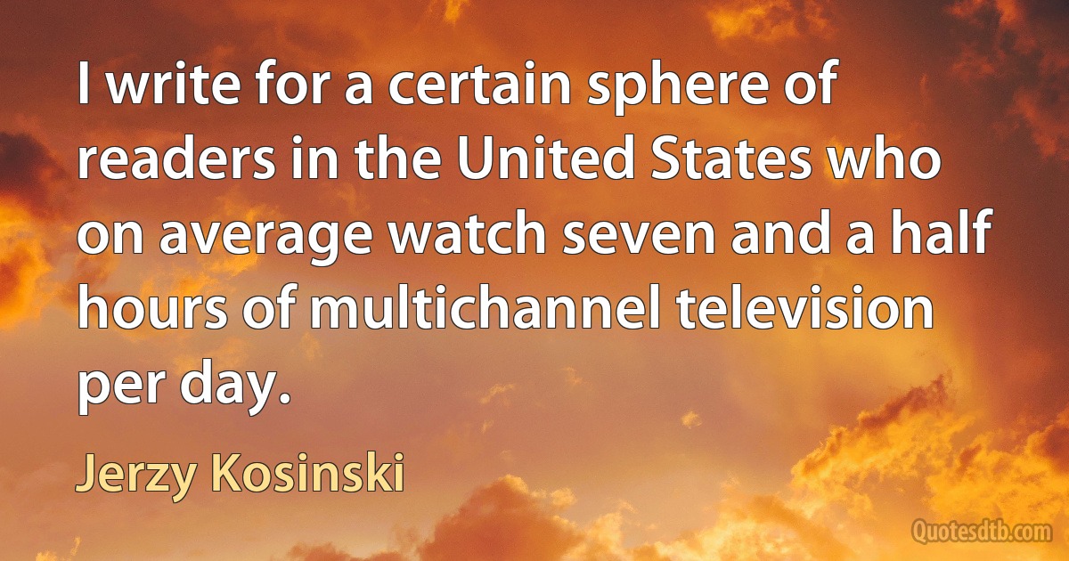 I write for a certain sphere of readers in the United States who on average watch seven and a half hours of multichannel television per day. (Jerzy Kosinski)