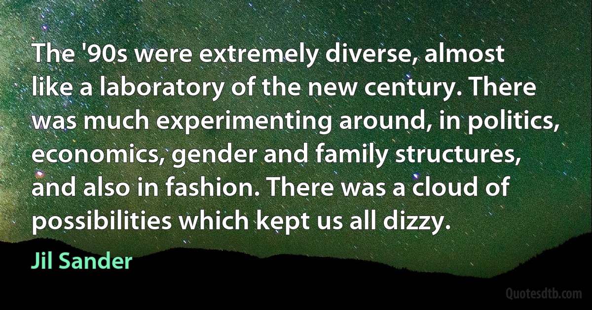 The '90s were extremely diverse, almost like a laboratory of the new century. There was much experimenting around, in politics, economics, gender and family structures, and also in fashion. There was a cloud of possibilities which kept us all dizzy. (Jil Sander)