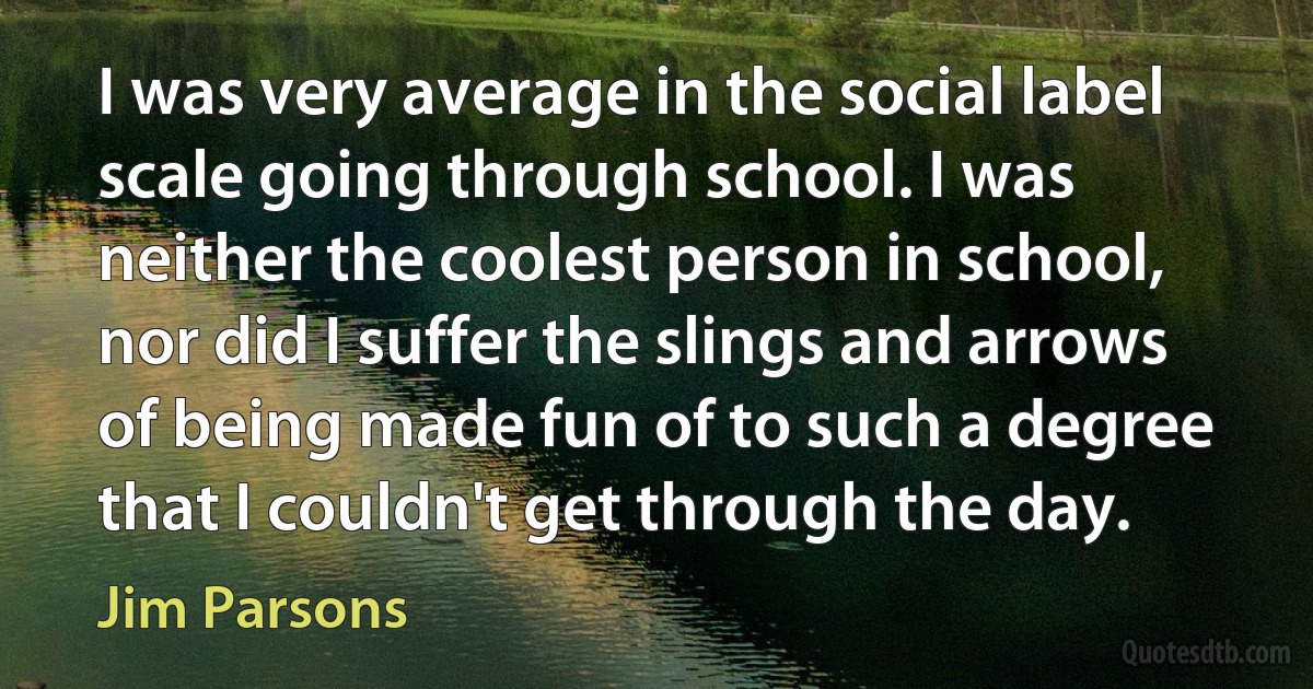 I was very average in the social label scale going through school. I was neither the coolest person in school, nor did I suffer the slings and arrows of being made fun of to such a degree that I couldn't get through the day. (Jim Parsons)