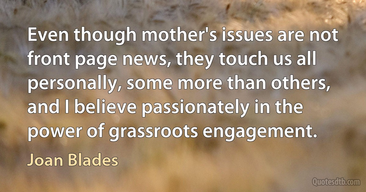 Even though mother's issues are not front page news, they touch us all personally, some more than others, and I believe passionately in the power of grassroots engagement. (Joan Blades)