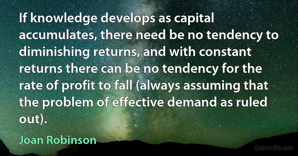 If knowledge develops as capital accumulates, there need be no tendency to diminishing returns, and with constant returns there can be no tendency for the rate of profit to fall (always assuming that the problem of effective demand as ruled out). (Joan Robinson)