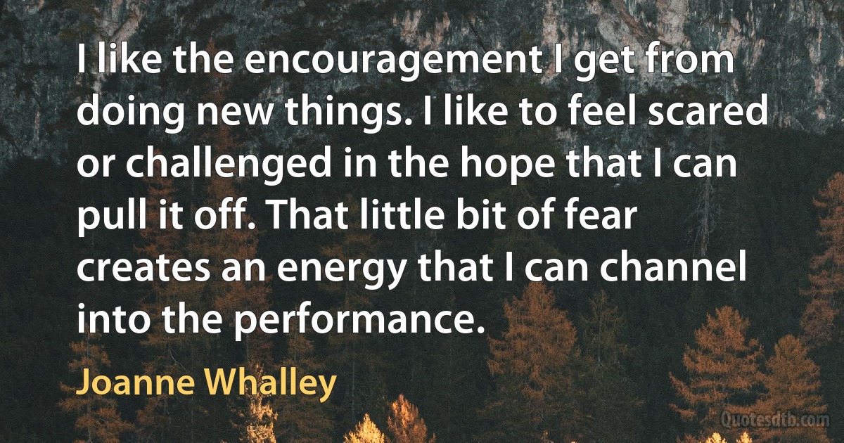 I like the encouragement I get from doing new things. I like to feel scared or challenged in the hope that I can pull it off. That little bit of fear creates an energy that I can channel into the performance. (Joanne Whalley)