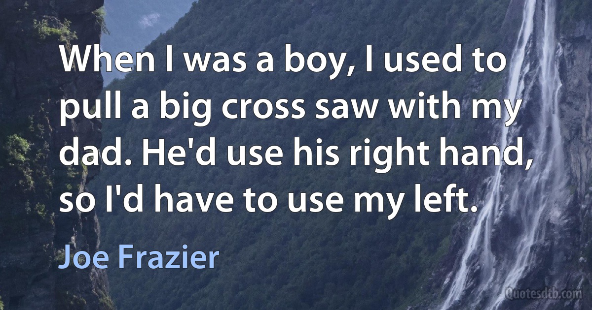 When I was a boy, I used to pull a big cross saw with my dad. He'd use his right hand, so I'd have to use my left. (Joe Frazier)