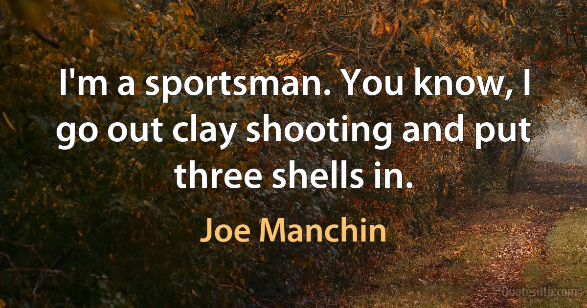 I'm a sportsman. You know, I go out clay shooting and put three shells in. (Joe Manchin)