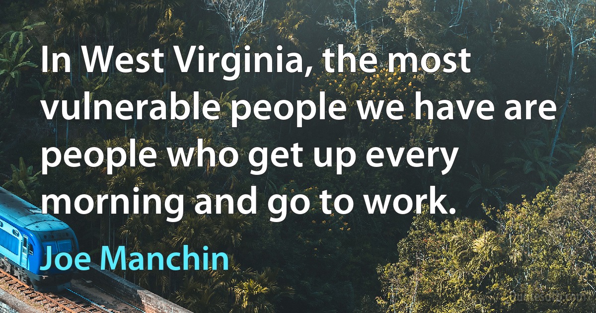 In West Virginia, the most vulnerable people we have are people who get up every morning and go to work. (Joe Manchin)