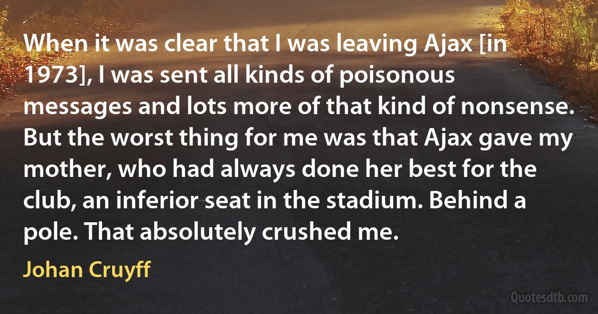 When it was clear that I was leaving Ajax [in 1973], I was sent all kinds of poisonous messages and lots more of that kind of nonsense. But the worst thing for me was that Ajax gave my mother, who had always done her best for the club, an inferior seat in the stadium. Behind a pole. That absolutely crushed me. (Johan Cruyff)