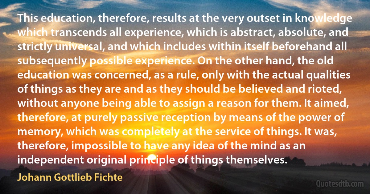 This education, therefore, results at the very outset in knowledge which transcends all experience, which is abstract, absolute, and strictly universal, and which includes within itself beforehand all subsequently possible experience. On the other hand, the old education was concerned, as a rule, only with the actual qualities of things as they are and as they should be believed and rioted, without anyone being able to assign a reason for them. It aimed, therefore, at purely passive reception by means of the power of memory, which was completely at the service of things. It was, therefore, impossible to have any idea of the mind as an independent original principle of things themselves. (Johann Gottlieb Fichte)