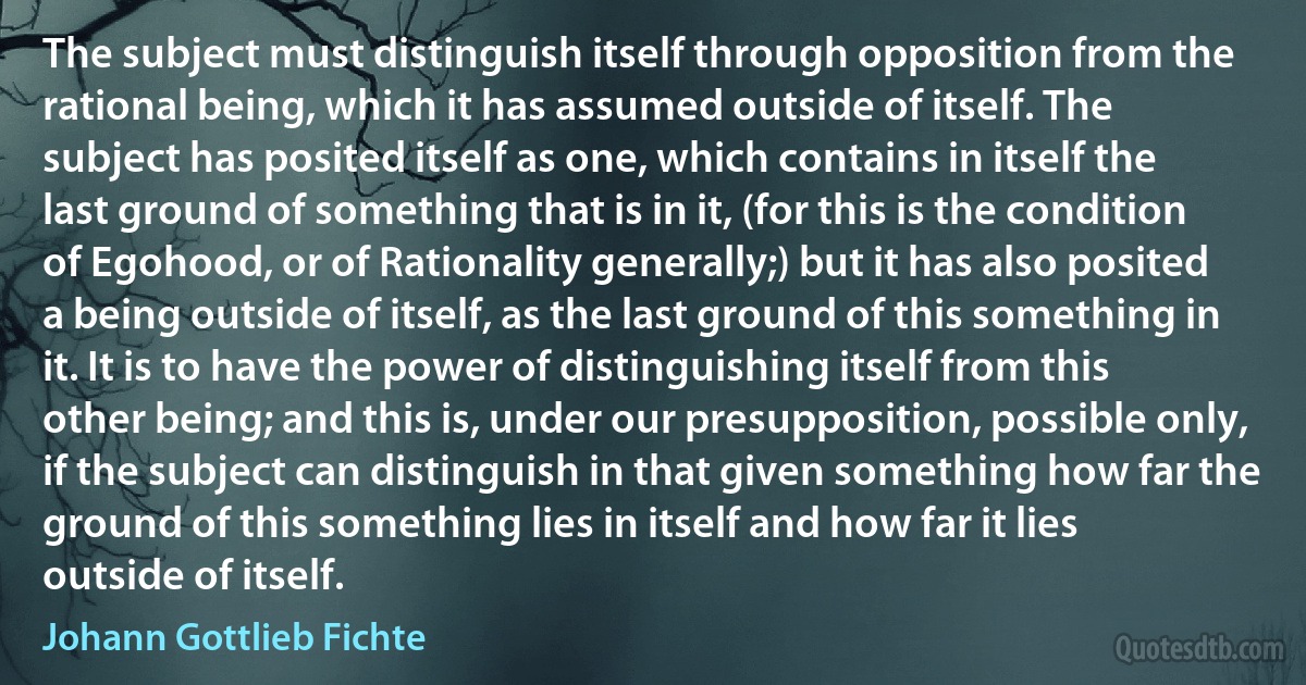 The subject must distinguish itself through opposition from the rational being, which it has assumed outside of itself. The subject has posited itself as one, which contains in itself the last ground of something that is in it, (for this is the condition of Egohood, or of Rationality generally;) but it has also posited a being outside of itself, as the last ground of this something in it. It is to have the power of distinguishing itself from this other being; and this is, under our presupposition, possible only, if the subject can distinguish in that given something how far the ground of this something lies in itself and how far it lies outside of itself. (Johann Gottlieb Fichte)