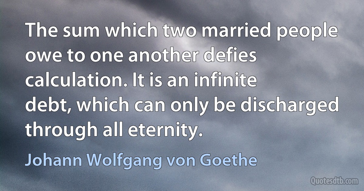 The sum which two married people owe to one another defies calculation. It is an infinite debt, which can only be discharged through all eternity. (Johann Wolfgang von Goethe)