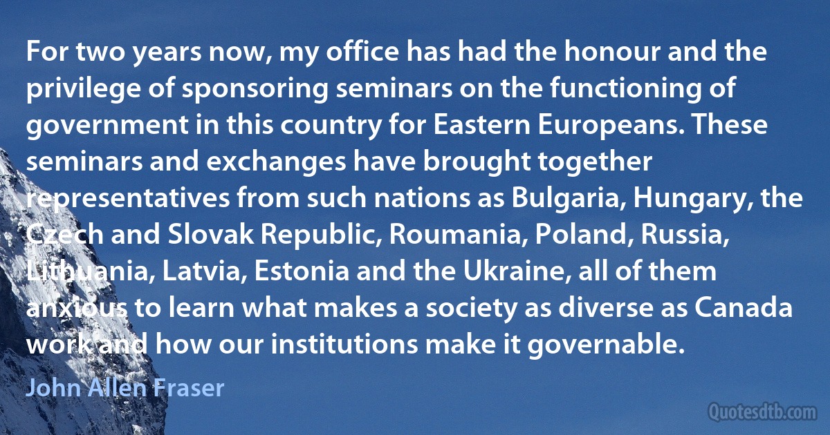 For two years now, my office has had the honour and the privilege of sponsoring seminars on the functioning of government in this country for Eastern Europeans. These seminars and exchanges have brought together representatives from such nations as Bulgaria, Hungary, the Czech and Slovak Republic, Roumania, Poland, Russia, Lithuania, Latvia, Estonia and the Ukraine, all of them anxious to learn what makes a society as diverse as Canada work and how our institutions make it governable. (John Allen Fraser)