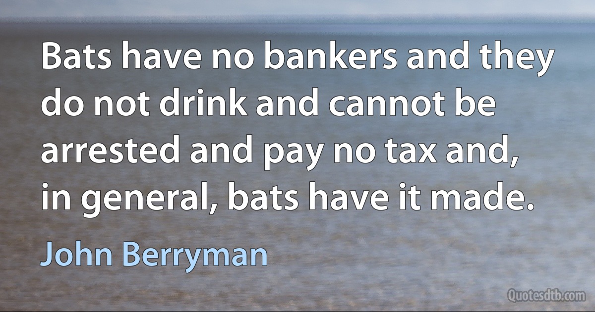 Bats have no bankers and they do not drink and cannot be arrested and pay no tax and, in general, bats have it made. (John Berryman)