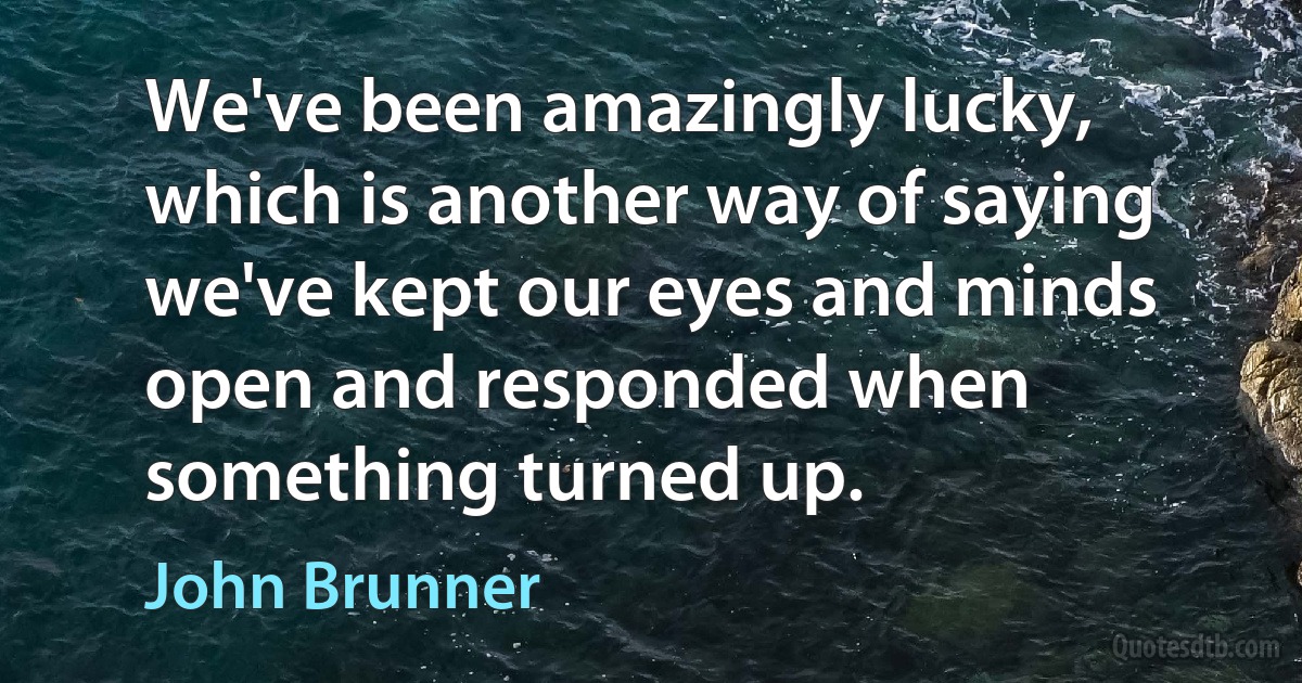 We've been amazingly lucky, which is another way of saying we've kept our eyes and minds open and responded when something turned up. (John Brunner)