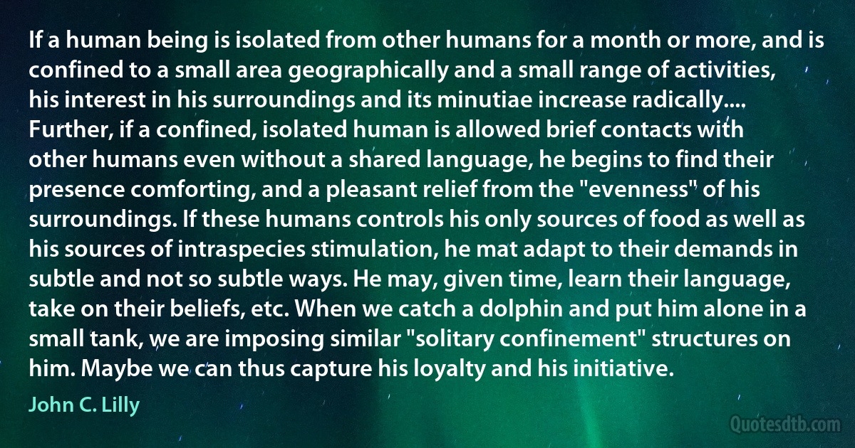 If a human being is isolated from other humans for a month or more, and is confined to a small area geographically and a small range of activities, his interest in his surroundings and its minutiae increase radically.... Further, if a confined, isolated human is allowed brief contacts with other humans even without a shared language, he begins to find their presence comforting, and a pleasant relief from the "evenness" of his surroundings. If these humans controls his only sources of food as well as his sources of intraspecies stimulation, he mat adapt to their demands in subtle and not so subtle ways. He may, given time, learn their language, take on their beliefs, etc. When we catch a dolphin and put him alone in a small tank, we are imposing similar "solitary confinement" structures on him. Maybe we can thus capture his loyalty and his initiative. (John C. Lilly)