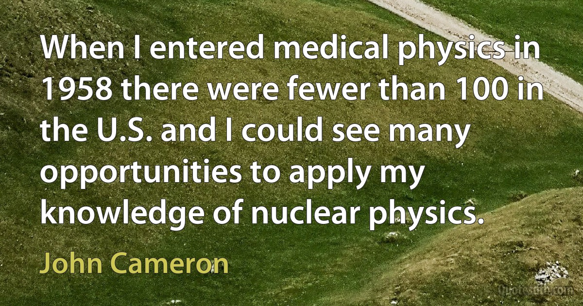 When I entered medical physics in 1958 there were fewer than 100 in the U.S. and I could see many opportunities to apply my knowledge of nuclear physics. (John Cameron)