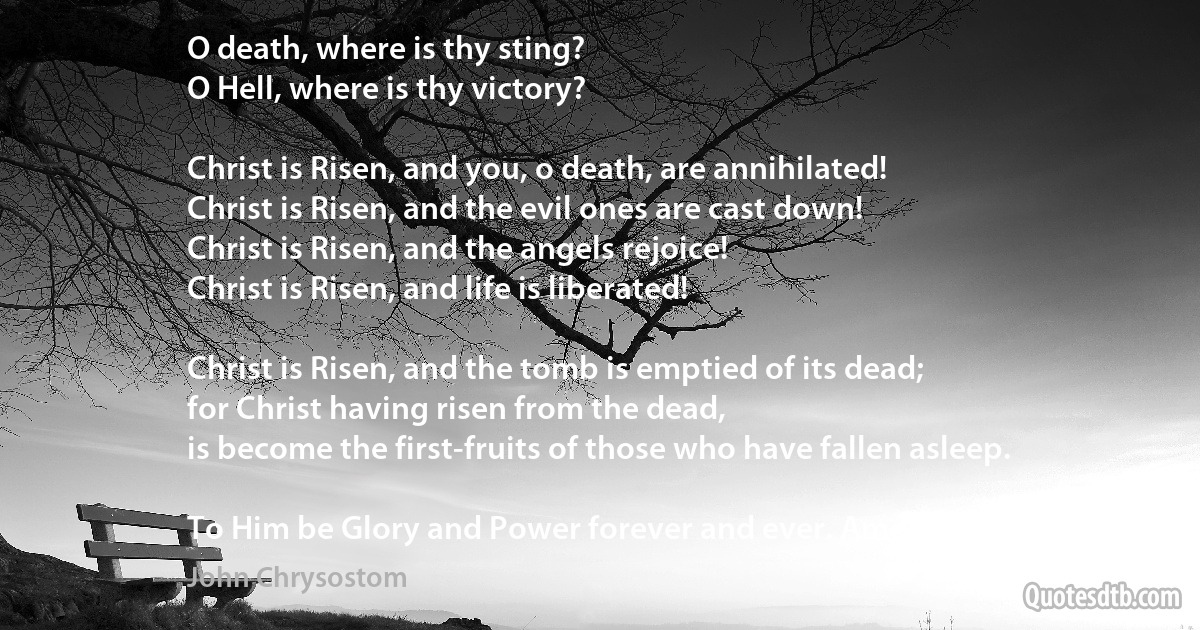 O death, where is thy sting?
O Hell, where is thy victory?

Christ is Risen, and you, o death, are annihilated!
Christ is Risen, and the evil ones are cast down!
Christ is Risen, and the angels rejoice!
Christ is Risen, and life is liberated!

Christ is Risen, and the tomb is emptied of its dead;
for Christ having risen from the dead,
is become the first-fruits of those who have fallen asleep.

To Him be Glory and Power forever and ever. Amen! (John Chrysostom)