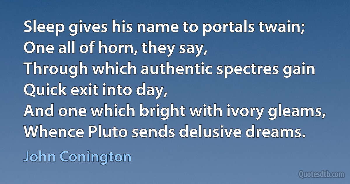 Sleep gives his name to portals twain;
One all of horn, they say,
Through which authentic spectres gain
Quick exit into day,
And one which bright with ivory gleams,
Whence Pluto sends delusive dreams. (John Conington)