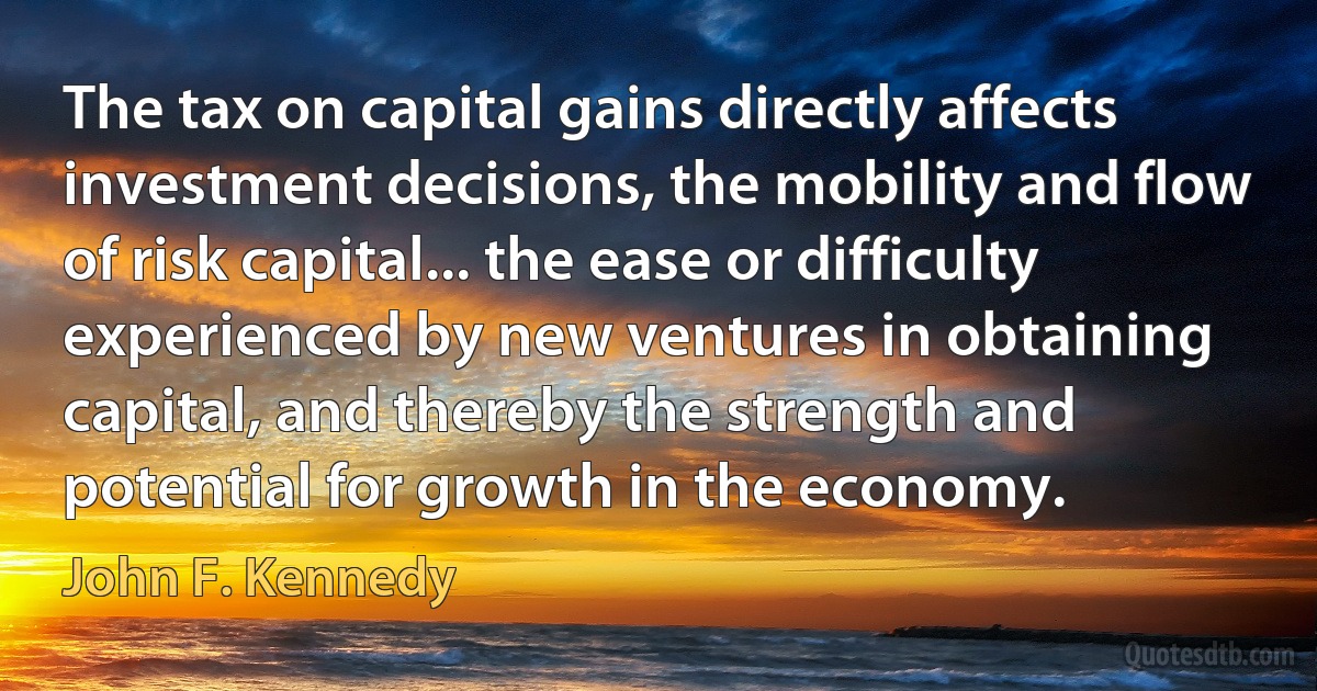 The tax on capital gains directly affects investment decisions, the mobility and flow of risk capital... the ease or difficulty experienced by new ventures in obtaining capital, and thereby the strength and potential for growth in the economy. (John F. Kennedy)