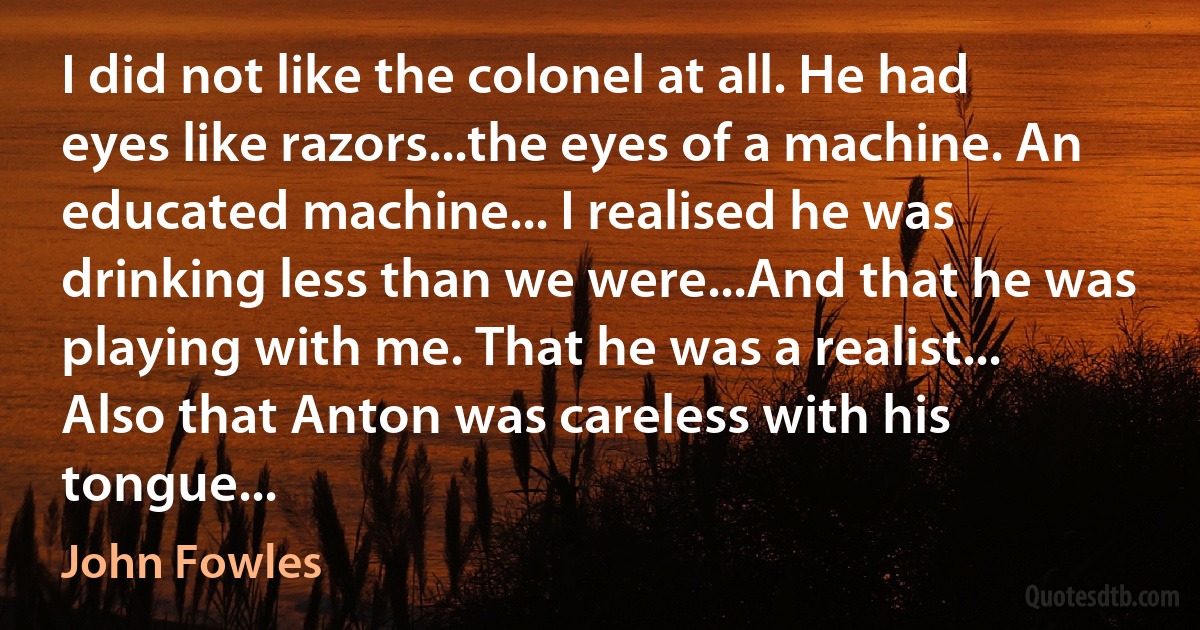 I did not like the colonel at all. He had eyes like razors...the eyes of a machine. An educated machine... I realised he was drinking less than we were...And that he was playing with me. That he was a realist... Also that Anton was careless with his tongue... (John Fowles)