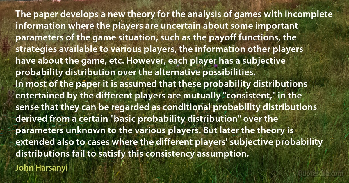 The paper develops a new theory for the analysis of games with incomplete information where the players are uncertain about some important parameters of the game situation, such as the payoff functions, the strategies available to various players, the information other players have about the game, etc. However, each player has a subjective probability distribution over the alternative possibilities.
In most of the paper it is assumed that these probability distributions entertained by the different players are mutually "consistent," in the sense that they can be regarded as conditional probability distributions derived from a certain "basic probability distribution" over the parameters unknown to the various players. But later the theory is extended also to cases where the different players' subjective probability distributions fail to satisfy this consistency assumption. (John Harsanyi)