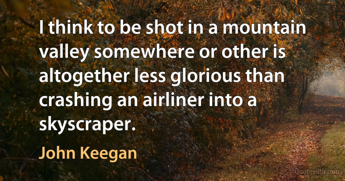 I think to be shot in a mountain valley somewhere or other is altogether less glorious than crashing an airliner into a skyscraper. (John Keegan)