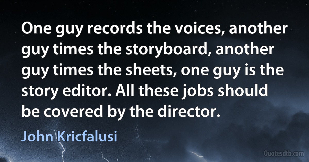 One guy records the voices, another guy times the storyboard, another guy times the sheets, one guy is the story editor. All these jobs should be covered by the director. (John Kricfalusi)