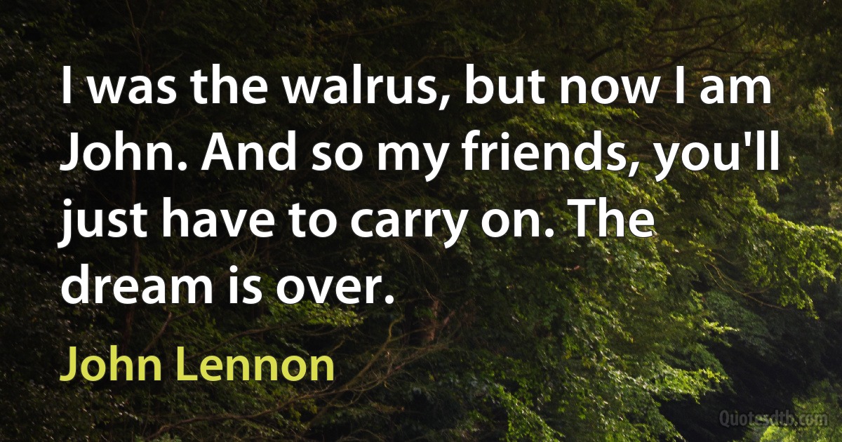 I was the walrus, but now I am John. And so my friends, you'll just have to carry on. The dream is over. (John Lennon)