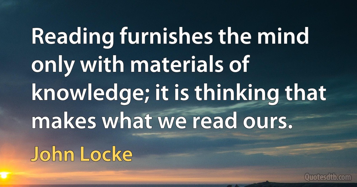 Reading furnishes the mind only with materials of knowledge; it is thinking that makes what we read ours. (John Locke)