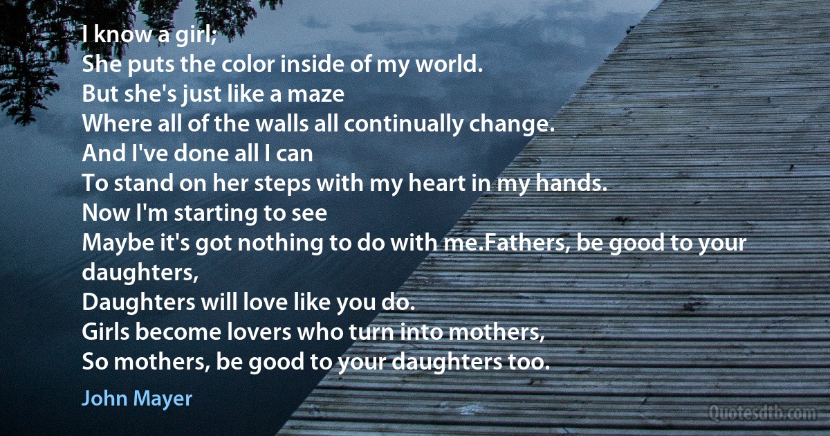 I know a girl;
She puts the color inside of my world.
But she's just like a maze
Where all of the walls all continually change.
And I've done all I can
To stand on her steps with my heart in my hands.
Now I'm starting to see
Maybe it's got nothing to do with me.Fathers, be good to your daughters,
Daughters will love like you do.
Girls become lovers who turn into mothers,
So mothers, be good to your daughters too. (John Mayer)