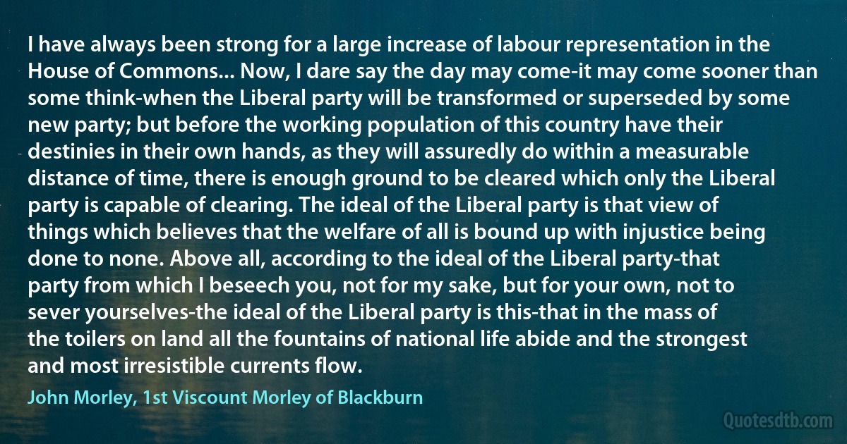 I have always been strong for a large increase of labour representation in the House of Commons... Now, I dare say the day may come-it may come sooner than some think-when the Liberal party will be transformed or superseded by some new party; but before the working population of this country have their destinies in their own hands, as they will assuredly do within a measurable distance of time, there is enough ground to be cleared which only the Liberal party is capable of clearing. The ideal of the Liberal party is that view of things which believes that the welfare of all is bound up with injustice being done to none. Above all, according to the ideal of the Liberal party-that party from which I beseech you, not for my sake, but for your own, not to sever yourselves-the ideal of the Liberal party is this-that in the mass of the toilers on land all the fountains of national life abide and the strongest and most irresistible currents flow. (John Morley, 1st Viscount Morley of Blackburn)