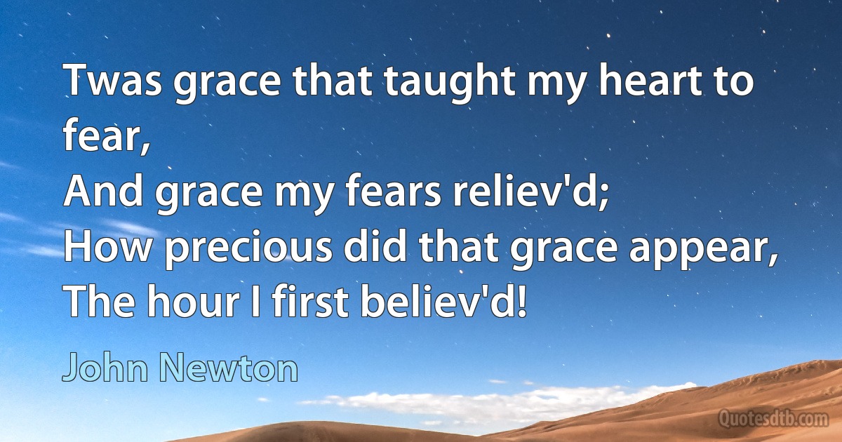 Twas grace that taught my heart to fear,
And grace my fears reliev'd;
How precious did that grace appear,
The hour I first believ'd! (John Newton)