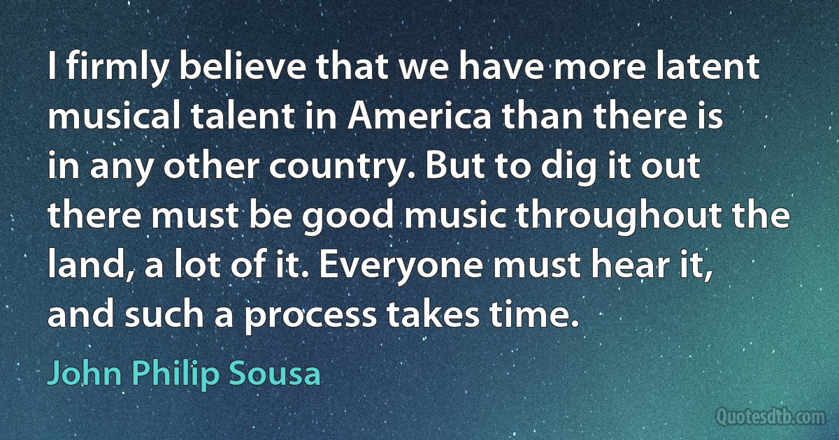 I firmly believe that we have more latent musical talent in America than there is in any other country. But to dig it out there must be good music throughout the land, a lot of it. Everyone must hear it, and such a process takes time. (John Philip Sousa)