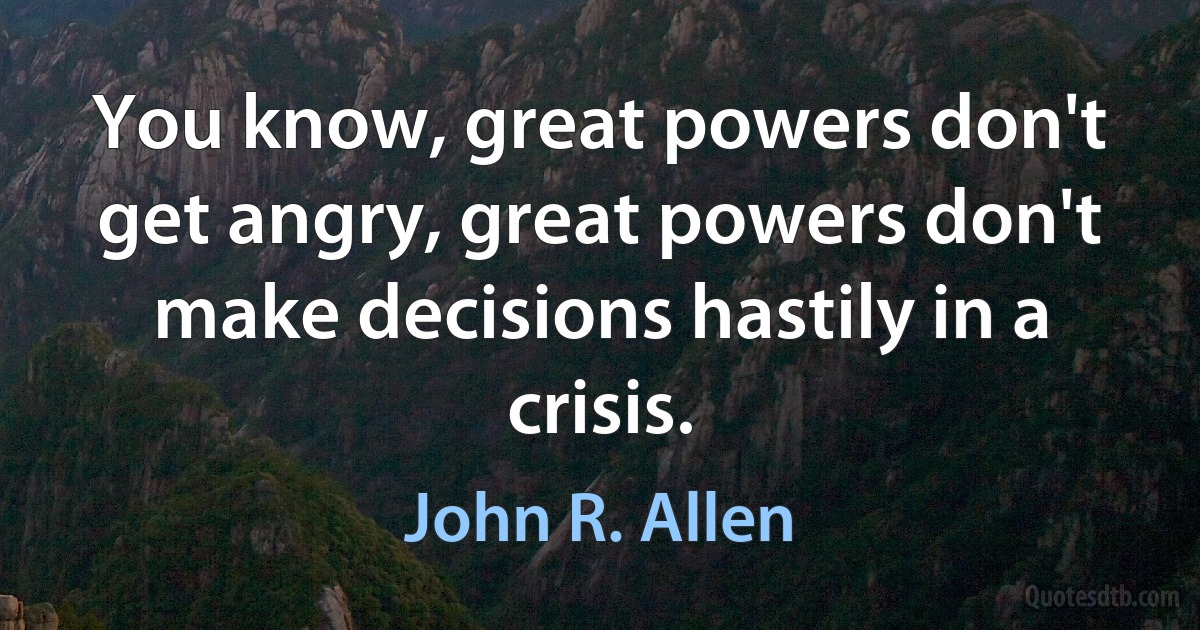 You know, great powers don't get angry, great powers don't make decisions hastily in a crisis. (John R. Allen)