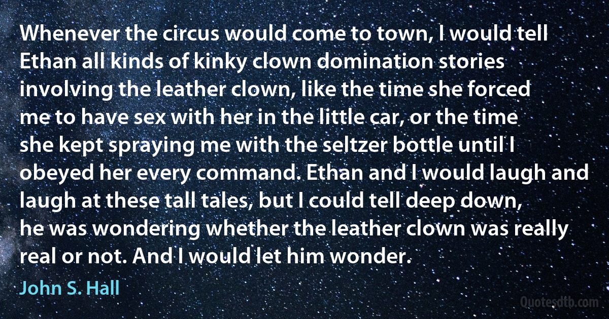 Whenever the circus would come to town, I would tell Ethan all kinds of kinky clown domination stories involving the leather clown, like the time she forced me to have sex with her in the little car, or the time she kept spraying me with the seltzer bottle until I obeyed her every command. Ethan and I would laugh and laugh at these tall tales, but I could tell deep down, he was wondering whether the leather clown was really real or not. And I would let him wonder. (John S. Hall)