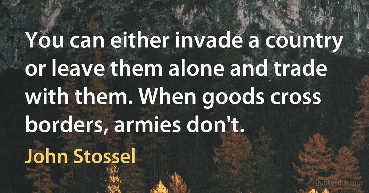 You can either invade a country or leave them alone and trade with them. When goods cross borders, armies don't. (John Stossel)