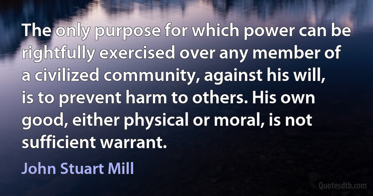 The only purpose for which power can be rightfully exercised over any member of a civilized community, against his will, is to prevent harm to others. His own good, either physical or moral, is not sufficient warrant. (John Stuart Mill)