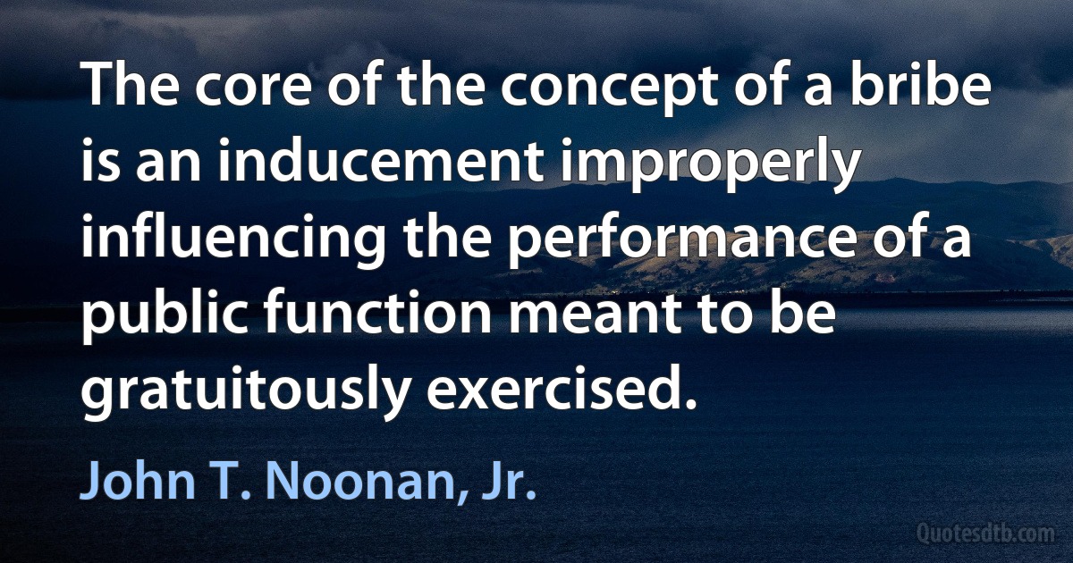 The core of the concept of a bribe is an inducement improperly influencing the performance of a public function meant to be gratuitously exercised. (John T. Noonan, Jr.)