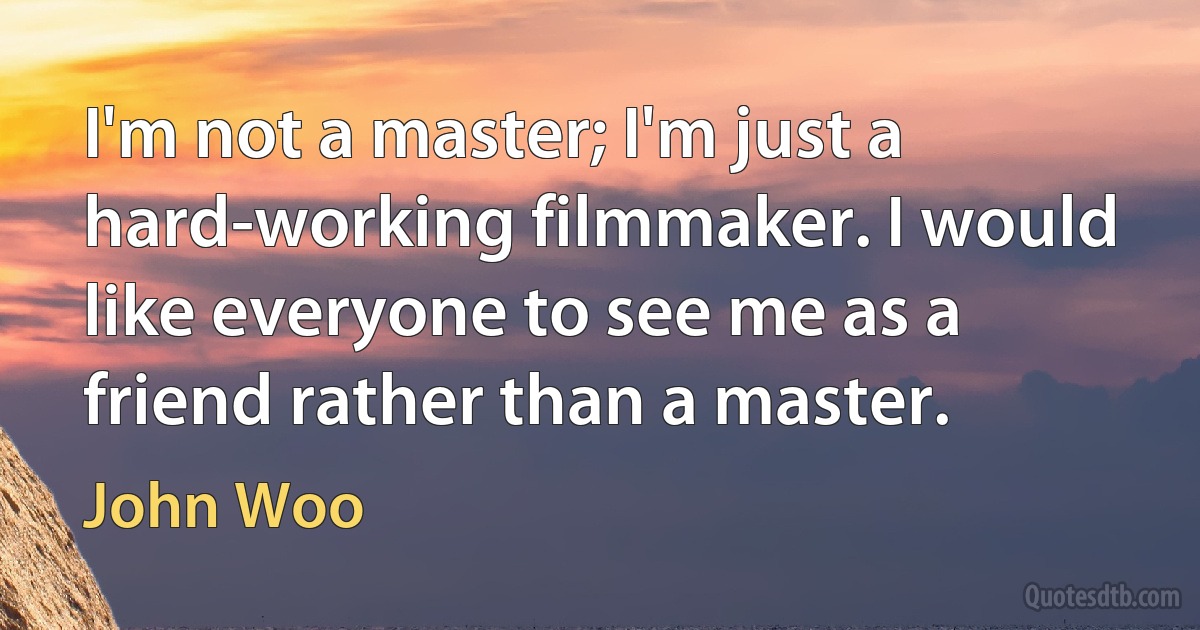 I'm not a master; I'm just a hard-working filmmaker. I would like everyone to see me as a friend rather than a master. (John Woo)