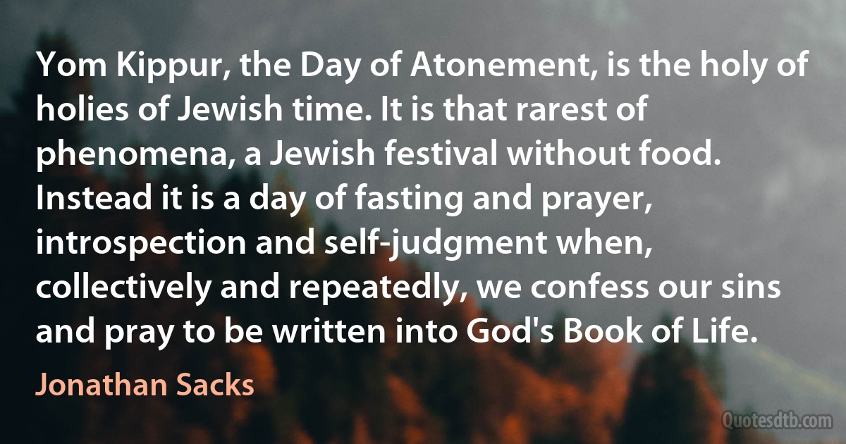 Yom Kippur, the Day of Atonement, is the holy of holies of Jewish time. It is that rarest of phenomena, a Jewish festival without food. Instead it is a day of fasting and prayer, introspection and self-judgment when, collectively and repeatedly, we confess our sins and pray to be written into God's Book of Life. (Jonathan Sacks)