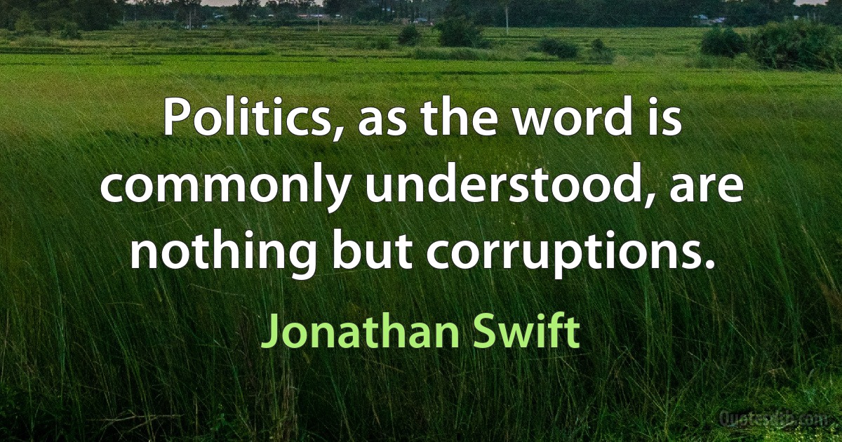 Politics, as the word is commonly understood, are nothing but corruptions. (Jonathan Swift)