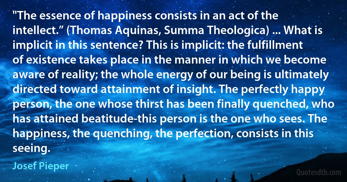 "The essence of happiness consists in an act of the intellect.” (Thomas Aquinas, Summa Theologica) ... What is implicit in this sentence? This is implicit: the fulfillment of existence takes place in the manner in which we become aware of reality; the whole energy of our being is ultimately directed toward attainment of insight. The perfectly happy person, the one whose thirst has been finally quenched, who has attained beatitude-this person is the one who sees. The happiness, the quenching, the perfection, consists in this seeing. (Josef Pieper)