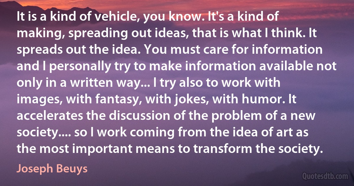 It is a kind of vehicle, you know. It's a kind of making, spreading out ideas, that is what I think. It spreads out the idea. You must care for information and I personally try to make information available not only in a written way... I try also to work with images, with fantasy, with jokes, with humor. It accelerates the discussion of the problem of a new society.... so I work coming from the idea of art as the most important means to transform the society. (Joseph Beuys)