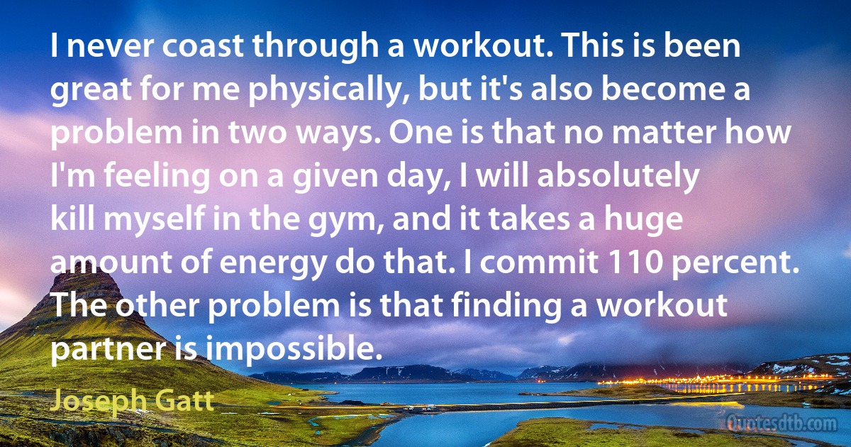 I never coast through a workout. This is been great for me physically, but it's also become a problem in two ways. One is that no matter how I'm feeling on a given day, I will absolutely kill myself in the gym, and it takes a huge amount of energy do that. I commit 110 percent. The other problem is that finding a workout partner is impossible. (Joseph Gatt)