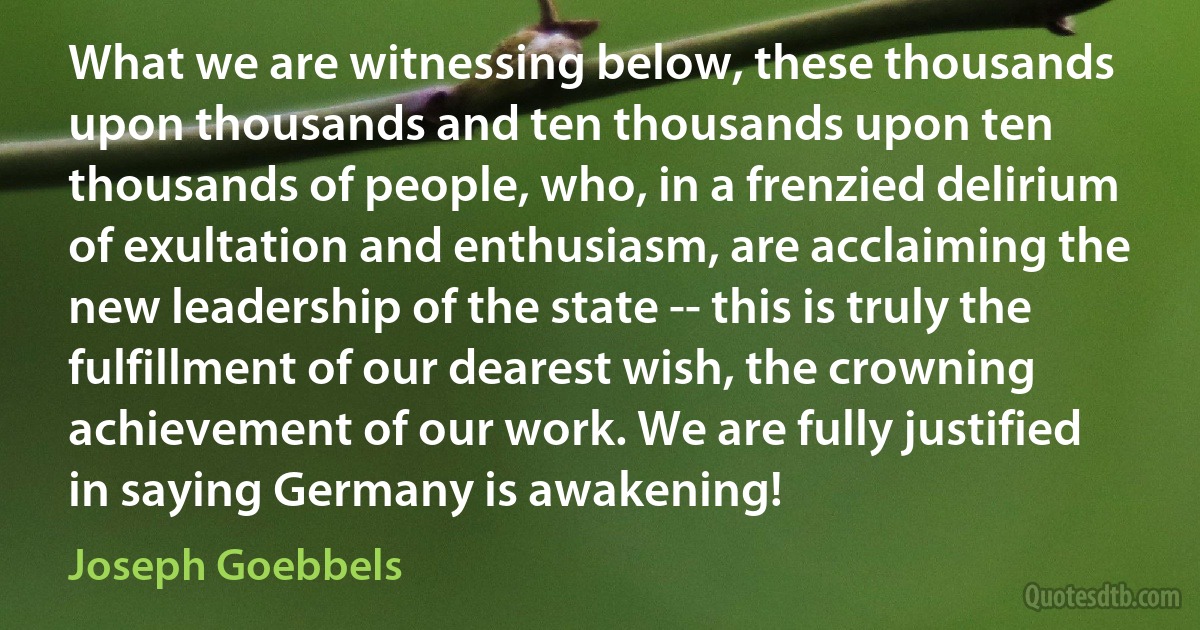 What we are witnessing below, these thousands upon thousands and ten thousands upon ten thousands of people, who, in a frenzied delirium of exultation and enthusiasm, are acclaiming the new leadership of the state -- this is truly the fulfillment of our dearest wish, the crowning achievement of our work. We are fully justified in saying Germany is awakening! (Joseph Goebbels)