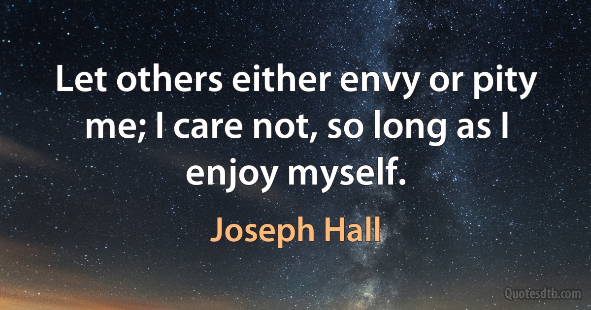 Let others either envy or pity me; I care not, so long as I enjoy myself. (Joseph Hall)